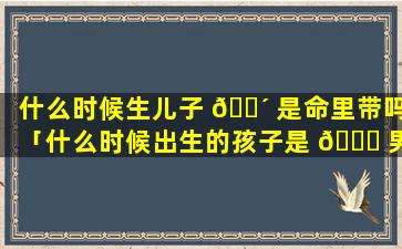 什么时候生儿子 🐴 是命里带吗「什么时候出生的孩子是 🐒 男是女」